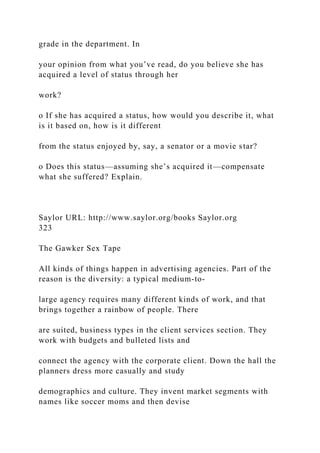 grade in the department. In
your opinion from what you’ve read, do you believe she has
acquired a level of status through her
work?
o If she has acquired a status, how would you describe it, what
is it based on, how is it different
from the status enjoyed by, say, a senator or a movie star?
o Does this status—assuming she’s acquired it—compensate
what she suffered? Explain.
Saylor URL: http://www.saylor.org/books Saylor.org
323
The Gawker Sex Tape
All kinds of things happen in advertising agencies. Part of the
reason is the diversity: a typical medium-to-
large agency requires many different kinds of work, and that
brings together a rainbow of people. There
are suited, business types in the client services section. They
work with budgets and bulleted lists and
connect the agency with the corporate client. Down the hall the
planners dress more casually and study
demographics and culture. They invent market segments with
names like soccer moms and then devise
 