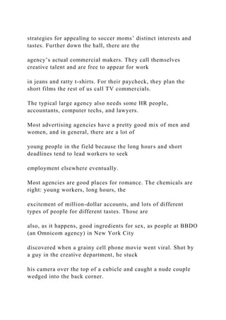 strategies for appealing to soccer moms’ distinct interests and
tastes. Further down the hall, there are the
agency’s actual commercial makers. They call themselves
creative talent and are free to appear for work
in jeans and ratty t-shirts. For their paycheck, they plan the
short films the rest of us call TV commercials.
The typical large agency also needs some HR people,
accountants, computer techs, and lawyers.
Most advertising agencies have a pretty good mix of men and
women, and in general, there are a lot of
young people in the field because the long hours and short
deadlines tend to lead workers to seek
employment elsewhere eventually.
Most agencies are good places for romance. The chemicals are
right: young workers, long hours, the
excitement of million-dollar accounts, and lots of different
types of people for different tastes. Those are
also, as it happens, good ingredients for sex, as people at BBDO
(an Omnicom agency) in New York City
discovered when a grainy cell phone movie went viral. Shot by
a guy in the creative department, he stuck
his camera over the top of a cubicle and caught a nude couple
wedged into the back corner.
 
