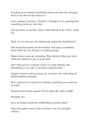 It ended up on Gawker and Media bistro and then the word got
back to me that all the creative’s
were sending it around. I freaked. I thought it was amazing how
something could go viral and
end up online so quickly when I had nothing to do with it really.
[7]
Well, he was the one who filmed and originally distributed it.
The discussion posted on the Gawker web page is probably
hotter than the sex that got everything going.
Many issues come up, including: Why did the filmer get fired
while the adulterers got to keep their
jobs? One answer someone wrote in is that filming and
distributing a sex tape is unethical (and possibly
illegal if minors end up seeing it). A poster who calls himself
BritSwedeGuy responds:
How could you be sacked for filming something you could see
at work?
Would he have been sacked if he’d taken the video to HR?
Probably not.
So is he being sacked for withholding evidence then?
That only makes sense if the evidence was of a sackable
offence.
 
