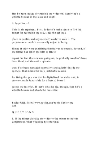 Has he been sacked for passing the video on? Surely he’s a
whistle-blower in that case and ought
to be protected.
This is his argument. First, it doesn’t make sense to fire the
filmer for recording the sex, since the act took
place in public, and anyone (tall) could’ve seen it. The
perpetrators couldn’t reasonably object to being
filmed if they were exhibiting themselves so openly. Second, if
the filmer had taken the film to HR to
report the fact that sex was going on, he probably wouldn’t have
been fired, and the entire episode
would’ve been managed internally (and quietly) inside the
agency. That means the only justifiable reason
for firing the guy was that he digitalized the video and, in
essence, made it possible for others to beam it
across the Internet. If that’s what he did, though, then he’s a
whistle-blower and should be protected.
Saylor URL: http://www.saylor.org/books Saylor.org
325
Q U E S T I O N S
1. If the filmer did take the video to the human resources
department, what would he be reporting?
 