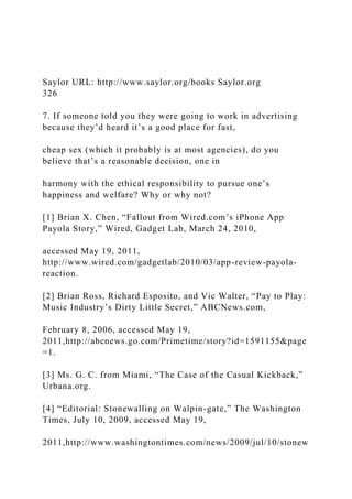 Saylor URL: http://www.saylor.org/books Saylor.org
326
7. If someone told you they were going to work in advertising
because they’d heard it’s a good place for fast,
cheap sex (which it probably is at most agencies), do you
believe that’s a reasonable decision, one in
harmony with the ethical responsibility to pursue one’s
happiness and welfare? Why or why not?
[1] Brian X. Chen, “Fallout from Wired.com’s iPhone App
Payola Story,” Wired, Gadget Lab, March 24, 2010,
accessed May 19, 2011,
http://www.wired.com/gadgetlab/2010/03/app-review-payola-
reaction.
[2] Brian Ross, Richard Esposito, and Vic Walter, “Pay to Play:
Music Industry’s Dirty Little Secret,” ABCNews.com,
February 8, 2006, accessed May 19,
2011,http://abcnews.go.com/Primetime/story?id=1591155&page
=1.
[3] Ms. G. C. from Miami, “The Case of the Casual Kickback,”
Urbana.org.
[4] “Editorial: Stonewalling on Walpin-gate,” The Washington
Times, July 10, 2009, accessed May 19,
2011,http://www.washingtontimes.com/news/2009/jul/10/stonew
 