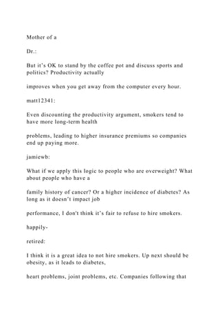 Mother of a
Dr.:
But it’s OK to stand by the coffee pot and discuss sports and
politics? Productivity actually
improves when you get away from the computer every hour.
matt12341:
Even discounting the productivity argument, smokers tend to
have more long-term health
problems, leading to higher insurance premiums so companies
end up paying more.
jamiewb:
What if we apply this logic to people who are overweight? What
about people who have a
family history of cancer? Or a higher incidence of diabetes? As
long as it doesn’t impact job
performance, I don't think it’s fair to refuse to hire smokers.
happily-
retired:
I think it is a great idea to not hire smokers. Up next should be
obesity, as it leads to diabetes,
heart problems, joint problems, etc. Companies following that
 