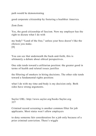path would be demonstrating
good corporate citizenship by fostering a healthier America.
Zom Zom:
Yes, the good citizenship of fascism. Now my employer has the
right to dictate what I do with
my body? “Land of the free,” unless your boss doesn’t like the
choices you make.
[8]
You can see that underneath the back-and-forth, this is
ultimately a debate about ethical perspectives.
One side tends toward a utilitarian position: the greater good in
terms of health and related issues justifies
the filtering of smokers in hiring decisions. The other side tends
toward a fundamental rights position:
what I do with my time and body is my decision only. Both
sides have strong arguments.
Saylor URL: http://www.saylor.org/books Saylor.org
337
Criminal record screening is another common filter for job
applicants. Most states won’t allow employers
to deny someone fair consideration for a job only because of a
prior criminal conviction. There’s wiggle
 