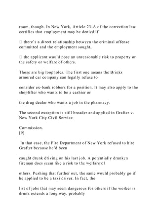 room, though. In New York, Article 23-A of the correction law
certifies that employment may be denied if
nship between the criminal offense
committed and the employment sought,
the safety or welfare of others.
Those are big loopholes. The first one means the Brinks
armored car company can legally refuse to
consider ex-bank robbers for a position. It may also apply to the
shoplifter who wants to be a cashier or
the drug dealer who wants a job in the pharmacy.
The second exception is still broader and applied in Grafter v.
New York City Civil Service
Commission.
[9]
In that case, the Fire Department of New York refused to hire
Grafter because he’d been
caught drunk driving on his last job. A potentially drunken
fireman does seem like a risk to the welfare of
others. Pushing that further out, the same would probably go if
he applied to be a taxi driver. In fact, the
list of jobs that may seem dangerous for others if the worker is
drunk extends a long way, probably
 