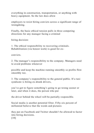 everything in construction, transportation, or anything with
heavy equipment. So the law does allow
employers to resist hiring convicts across a significant range of
wrongdoing.
Finally, the basic ethical tension pulls in three competing
directions for any manager facing a criminal
hiring decision:
1. The ethical responsibility to recovering criminals.
Rehabilitation (via honest work) is good for ex-
convicts.
2. The manager’s responsibility to the company. Managers need
to avoid problems whenever
possible and keep the machine running smoothly so profits flow
smoothly too.
3. The company’s responsibility to the general public. If a taxi
syndicate is hiring ex-drunk drivers,
you’ve got to figure something’s going to go wrong sooner or
later, and when it does, the person who put
the driver behind the wheel will be partially responsible.
Social media is another potential filter. Fifty-six percent of
millennial believe that the words and pictures
they put on Facebook and Twitter shouldn’t be allowed to factor
into hiring decisions.
[10]
 