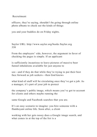 Recruitment
officers, they’re saying, shouldn’t be going through online
photo albums to check out the kinds of things
you and your buddies do on Friday nights.
Saylor URL: http://www.saylor.org/books Saylor.org
338
From the employers’ side, however, the argument in favor of
checking the pages is simple. If an applicant
is sufficiently incautious to leave pictures of massive beer
funnel inhalations available for just anyone to
see—and if they do that while they’re trying to put their best
face forward as job seekers—then God knows
what kind of stuff will be circulating once they’ve got a job. As
a manager, it’s part of your job to protect
the company’s public image, which means you’ve got to account
for clients and others maybe running the
same Google and Facebook searches that you are.
It’s an easy scenario to imagine: you hire someone with a
flamboyant online life. Soon after, a client
working with her gets nosey does a Google image search, and
what comes in at the top of the list is a
 