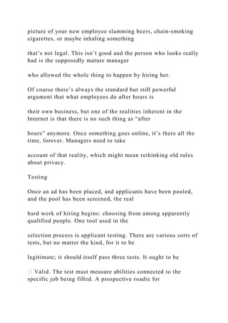 picture of your new employee slamming beers, chain-smoking
cigarettes, or maybe inhaling something
that’s not legal. This isn’t good and the person who looks really
bad is the supposedly mature manager
who allowed the whole thing to happen by hiring her.
Of course there’s always the standard but still powerful
argument that what employees do after hours is
their own business, but one of the realities inherent in the
Internet is that there is no such thing as “after
hours” anymore. Once something goes online, it’s there all the
time, forever. Managers need to take
account of that reality, which might mean rethinking old rules
about privacy.
Testing
Once an ad has been placed, and applicants have been pooled,
and the pool has been screened, the real
hard work of hiring begins: choosing from among apparently
qualified people. One tool used in the
selection process is applicant testing. There are various sorts of
tests, but no matter the kind, for it to be
legitimate; it should itself pass three tests. It ought to be
d. The test must measure abilities connected to the
specific job being filled. A prospective roadie for
 