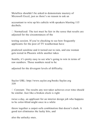 Metallica shouldn’t be asked to demonstrate mastery of
Microsoft Excel, just as there’s no reason to ask an
accountant to wire up his cubicle with speakers blasting 115
decibels.
adjusted for the circumstances of the
testing session. If you’re checking to see how frequently
applicants for the post of TV weatherman have
predicted sunshine and it turned out to rain, and one woman
gets tested in Phoenix while another takes
Seattle, it’s pretty easy to see who’s going to win in terms of
raw numbers. Those numbers need to be
adjusted for the divergent levels of difficulty.
Saylor URL: http://www.saylor.org/books Saylor.org
339
be similar. Just like a broken clock is right
twice a day, an applicant for an interior design job who happens
to be color-blind might once in a while
throw together a carpet-sofa combination that doesn’t clash. A
good test eliminates the lucky hits, and
also the unlucky ones.
 