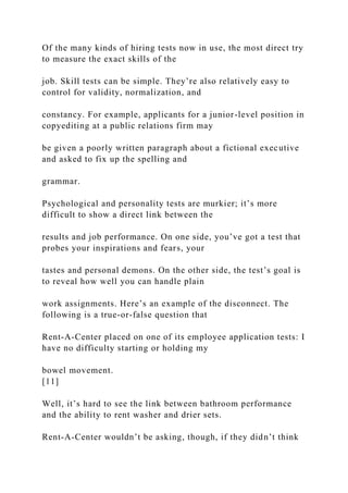 Of the many kinds of hiring tests now in use, the most direct try
to measure the exact skills of the
job. Skill tests can be simple. They’re also relatively easy to
control for validity, normalization, and
constancy. For example, applicants for a junior-level position in
copyediting at a public relations firm may
be given a poorly written paragraph about a fictional executive
and asked to fix up the spelling and
grammar.
Psychological and personality tests are murkier; it’s more
difficult to show a direct link between the
results and job performance. On one side, you’ve got a test that
probes your inspirations and fears, your
tastes and personal demons. On the other side, the test’s goal is
to reveal how well you can handle plain
work assignments. Here’s an example of the disconnect. The
following is a true-or-false question that
Rent-A-Center placed on one of its employee application tests: I
have no difficulty starting or holding my
bowel movement.
[11]
Well, it’s hard to see the link between bathroom performance
and the ability to rent washer and drier sets.
Rent-A-Center wouldn’t be asking, though, if they didn’t think
 