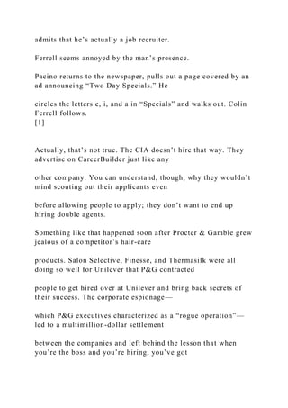 admits that he’s actually a job recruiter.
Ferrell seems annoyed by the man’s presence.
Pacino returns to the newspaper, pulls out a page covered by an
ad announcing “Two Day Specials.” He
circles the letters c, i, and a in “Specials” and walks out. Colin
Ferrell follows.
[1]
Actually, that’s not true. The CIA doesn’t hire that way. They
advertise on CareerBuilder just like any
other company. You can understand, though, why they wouldn’t
mind scouting out their applicants even
before allowing people to apply; they don’t want to end up
hiring double agents.
Something like that happened soon after Procter & Gamble grew
jealous of a competitor’s hair-care
products. Salon Selective, Finesse, and Thermasilk were all
doing so well for Unilever that P&G contracted
people to get hired over at Unilever and bring back secrets of
their success. The corporate espionage—
which P&G executives characterized as a “rogue operation”—
led to a multimillion-dollar settlement
between the companies and left behind the lesson that when
you’re the boss and you’re hiring, you’ve got
 