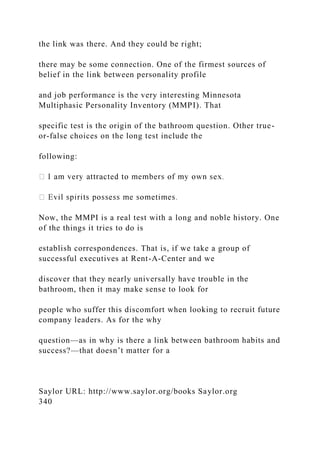 the link was there. And they could be right;
there may be some connection. One of the firmest sources of
belief in the link between personality profile
and job performance is the very interesting Minnesota
Multiphasic Personality Inventory (MMPI). That
specific test is the origin of the bathroom question. Other true-
or-false choices on the long test include the
following:
Now, the MMPI is a real test with a long and noble history. One
of the things it tries to do is
establish correspondences. That is, if we take a group of
successful executives at Rent-A-Center and we
discover that they nearly universally have trouble in the
bathroom, then it may make sense to look for
people who suffer this discomfort when looking to recruit future
company leaders. As for the why
question—as in why is there a link between bathroom habits and
success?—that doesn’t matter for a
Saylor URL: http://www.saylor.org/books Saylor.org
340
 