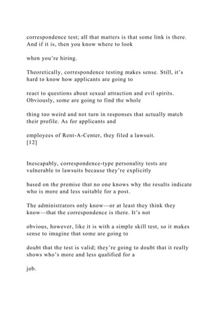 correspondence test; all that matters is that some link is there.
And if it is, then you know where to look
when you’re hiring.
Theoretically, correspondence testing makes sense. Still, it’s
hard to know how applicants are going to
react to questions about sexual attraction and evil spirits.
Obviously, some are going to find the whole
thing too weird and not turn in responses that actually match
their profile. As for applicants and
employees of Rent-A-Center, they filed a lawsuit.
[12]
Inescapably, correspondence-type personality tests are
vulnerable to lawsuits because they’re explicitly
based on the premise that no one knows why the results indicate
who is more and less suitable for a post.
The administrators only know—or at least they think they
know—that the correspondence is there. It’s not
obvious, however, like it is with a simple skill test, so it makes
sense to imagine that some are going to
doubt that the test is valid; they’re going to doubt that it really
shows who’s more and less qualified for a
job.
 