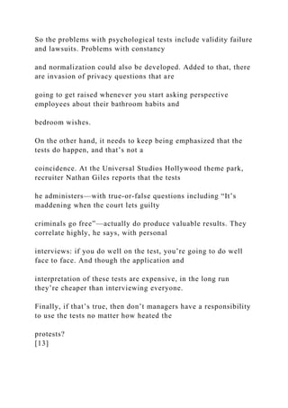 So the problems with psychological tests include validity failure
and lawsuits. Problems with constancy
and normalization could also be developed. Added to that, there
are invasion of privacy questions that are
going to get raised whenever you start asking perspective
employees about their bathroom habits and
bedroom wishes.
On the other hand, it needs to keep being emphasized that the
tests do happen, and that’s not a
coincidence. At the Universal Studios Hollywood theme park,
recruiter Nathan Giles reports that the tests
he administers—with true-or-false questions including “It’s
maddening when the court lets guilty
criminals go free”—actually do produce valuable results. They
correlate highly, he says, with personal
interviews: if you do well on the test, you’re going to do well
face to face. And though the application and
interpretation of these tests are expensive, in the long run
they’re cheaper than interviewing everyone.
Finally, if that’s true, then don’t managers have a responsibility
to use the tests no matter how heated the
protests?
[13]
 