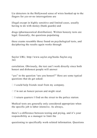 Lie detectors in the Hollywood sense of wires hooked up to the
fingers for yes-or-no interrogations are
illegal except in highly sensitive and limited cases, usually
having to do with money (bank guards) and
drugs (pharmaceutical distribution). Written honesty tests are
legal. Generally, the questions populating
these exams resemble those found on psychological tests, and
deciphering the results again works through
Saylor URL: http://www.saylor.org/books Saylor.org
341
correlation. Obviously, the test can’t work directly since both
honest and dishonest people will answer
“yes” to the question “are you honest?” Here are some typical
questions that do get asked:
Medical tests are generally only considered appropriate when
the specific job is labor intensive. As always,
there’s a difference between testing and prying, and it’s your
responsibility as a manager to limit the
questioning to specifically work-related information. Questions
 