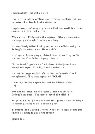 about past physical problems are
generally considered off limits as are future problems that may
be indicated by family health history. A
simple example of an appropriate medical test would be a vision
examination for a truck driver.
When Michael Phelps—the thick-grinned Olympic swimming
hero—got photographed pulling on a bong,
he immediately failed the drug test with one of his employers:
Kellogg’s breakfast cereal. He wouldn’t be
hired again, the company explained, because smoking pot “is
not consistent” with the company’s image.
The National Organization for Reform of Marijuana Laws
rushed to disagree, insisting that the problem’s
not that the drugs are bad; it’s the law that’s outdated and
wrongheaded. They were supported, NORML
claims, by the Washington Post and Wall Street Journal.
[14]
However that might be, it’s seems difficult to object to
Kellogg’s argument. The reason they’d hire Michael
Phelps in the first place is to brand their product with the image
of beaming, young health, not zoning out
in front of the TV eating Doritos. Whether it’s legal or not, pot
smoking is going to clash with the job
description.
 