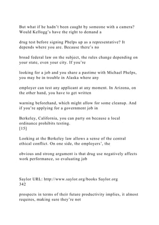 But what if he hadn’t been caught by someone with a camera?
Would Kellogg’s have the right to demand a
drug test before signing Phelps up as a representative? It
depends where you are. Because there’s no
broad federal law on the subject, the rules change depending on
your state, even your city. If you’re
looking for a job and you share a pastime with Michael Phelps,
you may be in trouble in Alaska where any
employer can test any applicant at any moment. In Arizona, on
the other hand, you have to get written
warning beforehand, which might allow for some cleanup. And
if you’re applying for a government job in
Berkeley, California, you can party on because a local
ordinance prohibits testing.
[15]
Looking at the Berkeley law allows a sense of the central
ethical conflict. On one side, the employers’, the
obvious and strong argument is that drug use negatively affects
work performance, so evaluating job
Saylor URL: http://www.saylor.org/books Saylor.org
342
prospects in terms of their future productivity implies, it almost
requires, making sure they’re not
 