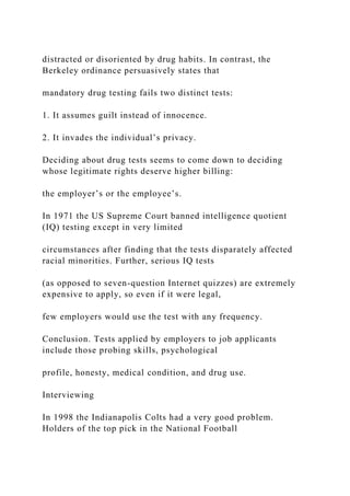 distracted or disoriented by drug habits. In contrast, the
Berkeley ordinance persuasively states that
mandatory drug testing fails two distinct tests:
1. It assumes guilt instead of innocence.
2. It invades the individual’s privacy.
Deciding about drug tests seems to come down to deciding
whose legitimate rights deserve higher billing:
the employer’s or the employee’s.
In 1971 the US Supreme Court banned intelligence quotient
(IQ) testing except in very limited
circumstances after finding that the tests disparately affected
racial minorities. Further, serious IQ tests
(as opposed to seven-question Internet quizzes) are extremely
expensive to apply, so even if it were legal,
few employers would use the test with any frequency.
Conclusion. Tests applied by employers to job applicants
include those probing skills, psychological
profile, honesty, medical condition, and drug use.
Interviewing
In 1998 the Indianapolis Colts had a very good problem.
Holders of the top pick in the National Football
 