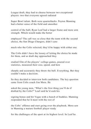 League draft, they had to choose between two exceptional
players: two that everyone agreed radiated
Super Bowl talent. Both were quarterbacks. Peyton Manning
had a better sense of the field and smoother
control of the ball; Ryan Leaf had a larger frame and more arm
strength. Which would make the better
employee? The call was so close that the team with the second
choice, the San Diego Chargers, didn’t care
much who the Colts selected; they’d be happy with either one.
The Colts didn’t have the luxury of letting the choice be made
for them, and as draft day approached they
studied film of the players’ college games, poured over
statistics, measured their size, speed, and how
sharply and accurately they threw the ball. Everything. But they
couldn’t make a decision.
So they decided to interview both candidates. The key question
came from Colts coach Jim Mora. He
asked the young men, “What’s the first thing you’ll do if
drafted by the Colts?” Leaf said he’d cash his
signing bonus and hit Vegas with a bunch of buddies. Manning
responded that he’d meet with the rest of
the Colts’ offense and start going over the playbook. Mora saw
in Manning a mature football player ready
for the challenges of the sport at its highest level. In Leaf he
 