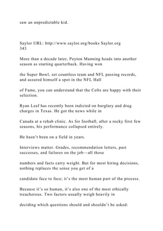saw an unpredictable kid.
Saylor URL: http://www.saylor.org/books Saylor.org
343
More than a decade later, Peyton Manning heads into another
season as starting quarterback. Having won
the Super Bowl, set countless team and NFL passing records,
and assured himself a spot in the NFL Hall
of Fame, you can understand that the Colts are happy with their
selection.
Ryan Leaf has recently been indicted on burglary and drug
charges in Texas. He got the news while in
Canada at a rehab clinic. As for football, after a rocky first few
seasons, his performance collapsed entirely.
He hasn’t been on a field in years.
Interviews matter. Grades, recommendation letters, past
successes, and failures on the job—all those
numbers and facts carry weight. But for most hiring decisions,
nothing replaces the sense you get of a
candidate face to face; it’s the most human part of the process.
Because it’s so human, it’s also one of the most ethically
treacherous. Two factors usually weigh heavily in
deciding which questions should and shouldn’t be asked:
 