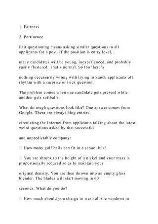 1. Fairness
2. Pertinence
Fair questioning means asking similar questions to all
applicants for a post. If the position is entry level,
many candidates will be young, inexperienced, and probably
easily flustered. That’s normal. So too there’s
nothing necessarily wrong with trying to knock applicants off
rhythm with a surprise or trick question.
The problem comes when one candidate gets pressed while
another gets softballs.
What do tough questions look like? One answer comes from
Google. There are always blog entries
circulating the Internet from applicants talking about the latest
weird questions asked by that successful
and unpredictable company:
proportionally reduced so as to maintain your
original density. You are then thrown into an empty glass
blender. The blades will start moving in 60
seconds. What do you do?
 