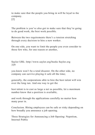 to make sure that the people you bring in will be loyal to the
company.
[2]
The problem is you’ve also got to make sure that they’re going
to do good work, the best work possible.
Between the two requirements there’s a tension stretching
through every decision to hire a new worker.
On one side, you want to limit the people you even consider to
those few who, for one reason or another,
Saylor URL: http://www.saylor.org/books Saylor.org
329
you know won’t be a total disaster. On the other side, no
company can survive playing it safe all the time;
generally, the corporations able to hire the best talent will win
over the long run. And one way to get the
best talent is to cast as large a net as possible, let a maximum
number know that a position is available,
and work through the applications carefully no matter how
many pour in.
Conclusion. Hiring employees can be safe or risky depending on
how broadly you announce a job opening.
Three Strategies for Announcing a Job Opening: Nepotism,
Internal Public
 