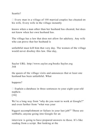 Seattle?
his wife. Every wife in the village instantly
knows when a man other than her husband has cheated, but does
not know when her own husband has.
The village has a law that does not allow for adultery. Any wife
who can prove that her husband is
unfaithful must kill him that very day. The women of the village
would never disobey this law. One day,
Saylor URL: http://www.saylor.org/books Saylor.org
344
the queen of the village visits and announces that at least one
husband has been unfaithful. What
happens?
Explain a database in three sentences to your eight-year-old
nephew.
[16]
We’re a long way from “why do you want to work at Google?”
and even further from “what was your
biggest accomplishment or failure in your last job?” Those are
softballs; anyone going into Google for an
interview is going to have prepared answers to those. It’s like
reading from a script. But looking at the
 