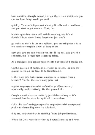 hard questions Google actually poses, there is no script, and you
can see how things could go south
quickly. You can’t figure out about golf balls and school buses,
and you start to get nervous. Next, the
blender question seems odd and threatening, and it’s all
downhill from there. Some interviews just don’t
go well and that’s it. As an applicant, you probably don’t have
too much to complain about as long as the
next guy gets the same treatment. But if the next guy gets the
softballs, the fairness test is getting failed.
As a manager, you can go hard or soft, but you can’t change up.
On the question of pertinent interview questions, the Google
queries seem, on the face, to be troublesome.
Is there any job that requires employees to escape from a
blender? No. But there are many jobs that
require employees to solve unfamiliar problems calmly,
reasonably, and creatively. On that ground, the
Google questions seem perfectly justifiable as long as it’s
assumed that the posts being filled require those
skills. By confronting prospective employees with unexpected
problems demanding creative solutions,
they are, very possibly, rehearsing future job performance.
When the Colts were interviewing Peyton Manning and Ryan
 