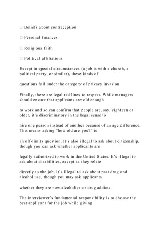Except in special circumstances (a job is with a church, a
political party, or similar), these kinds of
questions fall under the category of privacy invasion.
Finally, there are legal red lines to respect. While managers
should ensure that applicants are old enough
to work and so can confirm that people are, say, eighteen or
older, it’s discriminatory in the legal sense to
hire one person instead of another because of an age difference.
This means asking “how old are you?” is
an off-limits question. It’s also illegal to ask about citizenship,
though you can ask whether applicants are
legally authorized to work in the United States. It’s illegal to
ask about disabilities, except as they relate
directly to the job. It’s illegal to ask about past drug and
alcohol use, though you may ask applicants
whether they are now alcoholics or drug addicts.
The interviewer’s fundamental responsibility is to choose the
best applicant for the job while giving
 