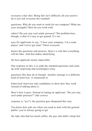 everyone a fair shot. Being fair isn’t difficult; all you need to
do is just ask everyone the standard
questions: Why do you want to work for our company? What are
your strengths? How do you work with
others? Do you stay cool under pressure? The problem here,
though, is that it’s easy to get gamed. It’s too
easy for applicants to say, “I love your company, I’m a team
player, and I never get mad.” Since everyone
knows the questions and answers, there’s a risk that everything
will be fake. And that makes identifying
the best applicant nearly impossible.
One response to this is to junk the standard questions and come
up with surprising and (seemingly) crazy
questions like they do at Google. Another strategy is a different
kind of interview. A situational or
behavioral interview asks candidates to show how they work
instead of talking about it.
Here’s how it goes. Instead of asking an applicant, “Do you stay
cool under pressure?” (the correct
response is “yes”), the question gets sharpened this way:
You know how jobs are when you need to deal with the general
public: you’re always going to get
the lady who had too much coffee, the guy who didn’t sleep last
 