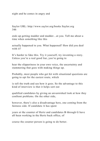 night and he comes in angry and
Saylor URL: http://www.saylor.org/books Saylor.org
346
ends up getting madder and madder…at you. Tell me about a
time when something like this
actually happened to you. What happened? How did you deal
with it?
It’s harder to fake this. Try it yourself, try inventing a story.
Unless you’re a real good liar, you’re going to
hear the slipperiness in your own voice, the uncertainty and
stammering that goes with making things up.
Probably, most people who get hit with situational questions are
going to opt for the easiest route, which
is tell the truth and see how it goes. So the advantage to this
kind of interview is that it helps sort out
qualified candidates by giving an unvarnished look at how they
confront problems. On the other side,
however, there’s also a disadvantage here, one coming from the
fairness side. If candidate A has spent
years at the counter of Hertz and candidates B through G have
all been working in the Hertz back office, of
course the counter person is going to do better.
 