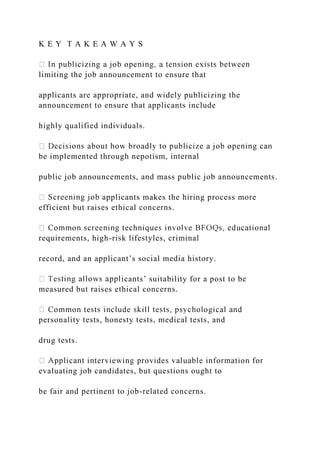 K E Y T A K E A W A Y S
limiting the job announcement to ensure that
applicants are appropriate, and widely publicizing the
announcement to ensure that applicants include
highly qualified individuals.
be implemented through nepotism, internal
public job announcements, and mass public job announcements.
applicants makes the hiring process more
efficient but raises ethical concerns.
requirements, high-risk lifestyles, criminal
record, and an applicant’s social media history.
icants’ suitability for a post to be
measured but raises ethical concerns.
personality tests, honesty tests, medical tests, and
drug tests.
evaluating job candidates, but questions ought to
be fair and pertinent to job-related concerns.
 