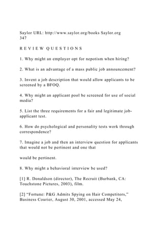 Saylor URL: http://www.saylor.org/books Saylor.org
347
R E V I E W Q U E S T I O N S
1. Why might an employer opt for nepotism when hiring?
2. What is an advantage of a mass public job announcement?
3. Invent a job description that would allow applicants to be
screened by a BFOQ.
4. Why might an applicant pool be screened for use of social
media?
5. List the three requirements for a fair and legitimate job-
applicant test.
6. How do psychological and personality tests work through
correspondence?
7. Imagine a job and then an interview question for applicants
that would not be pertinent and one that
would be pertinent.
8. Why might a behavioral interview be used?
[1] R. Donaldson (director), The Recruit (Burbank, CA:
Touchstone Pictures, 2003), film.
[2] “Fortune: P&G Admits Spying on Hair Competitors,”
Business Courier, August 30, 2001, accessed May 24,
 