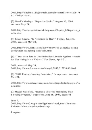 2011,http://cincinnati.bizjournals.com/cincinnati/stories/2001/0
8/27/daily43.html.
[3] Marti’s Musings, “Nepotism Sucks,” August 30, 2004,
accessed May 24,
2011,http://businessethicsworkshop.com/Chapter_8/Nepotism_s
ucks.html.
[4] Klaus Kneale, “Is Nepotism So Bad?,” Forbes, June 20,
2009, accessed May 24,
2011,http://www.forbes.com/2009/06/19/ceo-executive-hiring-
ceonewtork-leadership-nepotism.html.
[5] “Texas Man Settles Discrimination Lawsuit Against Hooters
for Not Hiring Male Waiters,” Fox News, April 21,
2009, accessed May 24,
2011,http://www.foxnews.com/story/0,2933,517334,00.html.
[6] “2011 Fastest-Growing Franchise,” Entrepreneur, accessed
May 24,
2011,http://www.entrepreneur.com/franchises/fastestgrowing/in
dex.html.
[7] Megan Wasmund, “Humana Enforces Mandatory Stop
Smoking Program,” wcpo.com, June 16, 2009, accessed
June 7,
2011,http://www2.wcpo.com/dpp/news/local_news/Humana-
Enforces-Mandatory-Stop-Smoking-
Program.
 