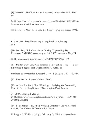 [8] “Humana: We Won’t Hire Smokers,” Newsvine.com, June
16,
2009,http://sorrelen.newsvine.com/_news/2009/06/16/2935298-
humana-we-wont-hire-smokers.
[9] Grafter v. New York City Civil Service Commission, 1992.
Saylor URL: http://www.saylor.org/books Saylor.org
348
[10] Wei Du, “Job Candidates Getting Tripped Up By
Facebook,” MSNBC.com, August 14, 2007, accessed May 24,
2011, http://www.msnbc.msn.com/id/20202935/page/2.
[11] Martin Carrigan, “Pre-Employment Testing—Prediction of
Employee Success and Legal Issues,” Journal of
Business & Economics Research 5, no. 8 (August 2007): 35–44.
[12] Karraker v. Rent-A-Center, 2005.
[13] Ariana Eunjung Cha, “Employers Relying on Personality
Tests to Screen Applicants, “Washington Post, March
27, 2005, accessed May 24,
2011,http://www.washingtonpost.com/wp-dyn/articles/A4010-
2005Mar26.html.
[14] Paul Armentano, “The Kellogg Company Drops Michael
Phelps, The Cannabis Community Drops
Kellogg’s,” NORML (blog), February 6, 2009, accessed May
 