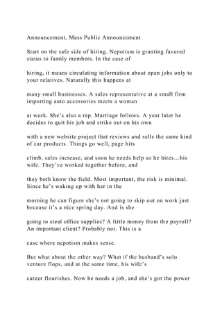 Announcement, Mass Public Announcement
Start on the safe side of hiring. Nepotism is granting favored
status to family members. In the case of
hiring, it means circulating information about open jobs only to
your relatives. Naturally this happens at
many small businesses. A sales representative at a small firm
importing auto accessories meets a woman
at work. She’s also a rep. Marriage follows. A year later he
decides to quit his job and strike out on his own
with a new website project that reviews and sells the same kind
of car products. Things go well, page hits
climb, sales increase, and soon he needs help so he hires…his
wife. They’ve worked together before, and
they both know the field. Most important, the risk is minimal.
Since he’s waking up with her in the
morning he can figure she’s not going to skip out on work just
because it’s a nice spring day. And is she
going to steal office supplies? A little money from the payroll?
An important client? Probably not. This is a
case where nepotism makes sense.
But what about the other way? What if the husband’s solo
venture flops, and at the same time, his wife’s
career flourishes. Now he needs a job, and she’s got the power
 
