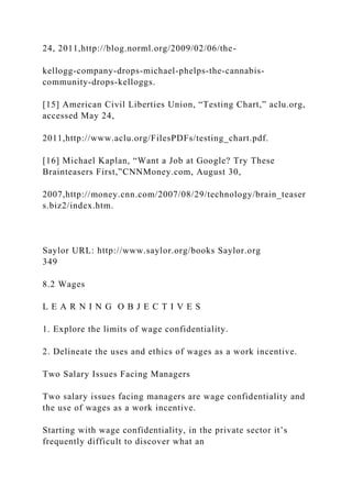 24, 2011,http://blog.norml.org/2009/02/06/the-
kellogg-company-drops-michael-phelps-the-cannabis-
community-drops-kelloggs.
[15] American Civil Liberties Union, “Testing Chart,” aclu.org,
accessed May 24,
2011,http://www.aclu.org/FilesPDFs/testing_chart.pdf.
[16] Michael Kaplan, “Want a Job at Google? Try These
Brainteasers First,”CNNMoney.com, August 30,
2007,http://money.cnn.com/2007/08/29/technology/brain_teaser
s.biz2/index.htm.
Saylor URL: http://www.saylor.org/books Saylor.org
349
8.2 Wages
L E A R N I N G O B J E C T I V E S
1. Explore the limits of wage confidentiality.
2. Delineate the uses and ethics of wages as a work incentive.
Two Salary Issues Facing Managers
Two salary issues facing managers are wage confidentiality and
the use of wages as a work incentive.
Starting with wage confidentiality, in the private sector it’s
frequently difficult to discover what an
 