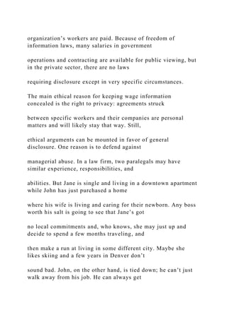 organization’s workers are paid. Because of freedom of
information laws, many salaries in government
operations and contracting are available for public viewing, but
in the private sector, there are no laws
requiring disclosure except in very specific circumstances.
The main ethical reason for keeping wage information
concealed is the right to privacy: agreements struck
between specific workers and their companies are personal
matters and will likely stay that way. Still,
ethical arguments can be mounted in favor of general
disclosure. One reason is to defend against
managerial abuse. In a law firm, two paralegals may have
similar experience, responsibilities, and
abilities. But Jane is single and living in a downtown apartment
while John has just purchased a home
where his wife is living and caring for their newborn. Any boss
worth his salt is going to see that Jane’s got
no local commitments and, who knows, she may just up and
decide to spend a few months traveling, and
then make a run at living in some different city. Maybe she
likes skiing and a few years in Denver don’t
sound bad. John, on the other hand, is tied down; he can’t just
walk away from his job. He can always get
 