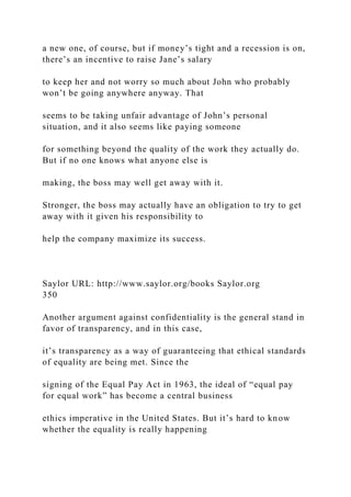 a new one, of course, but if money’s tight and a recession is on,
there’s an incentive to raise Jane’s salary
to keep her and not worry so much about John who probably
won’t be going anywhere anyway. That
seems to be taking unfair advantage of John’s personal
situation, and it also seems like paying someone
for something beyond the quality of the work they actually do.
But if no one knows what anyone else is
making, the boss may well get away with it.
Stronger, the boss may actually have an obligation to try to get
away with it given his responsibility to
help the company maximize its success.
Saylor URL: http://www.saylor.org/books Saylor.org
350
Another argument against confidentiality is the general stand in
favor of transparency, and in this case,
it’s transparency as a way of guaranteeing that ethical standards
of equality are being met. Since the
signing of the Equal Pay Act in 1963, the ideal of “equal pay
for equal work” has become a central business
ethics imperative in the United States. But it’s hard to know
whether the equality is really happening
 