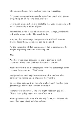 when no one knows how much anyone else is making.
Of course, workers do frequently know how much other people
are getting. In an extreme case, if you’re
laboring in a union shop, it’s probable that your wage scale will
be set identically to those of your
companions. Even if you’re not unionized, though, people still
talk at the water cooler. The result is, in
practice, that some wage transparency is achieved in most
places. From there, arguments can be mounted
for the expansion of that transparency, but in most cases, the
weight of privacy concerns will carry the
day.
Another wage issue concerns its use to provide a work
incentive. Many sales positions have the incentive
explicitly built in as the employees receive a percentage of the
revenue they generate. (That’s why
salespeople at some department stores stick so close after
helping you choose a pair of pants; they want to
be sure they get credit for the sale at checkout.) In other jobs,
generating a motivation to work well isn’t
tremendously important. The late-night checkout guy at 7-
Eleven isn’t going to get you out of the store
with cigarettes and a liter of Coke any faster just because his
salary has been hiked a dollar an hour.
 