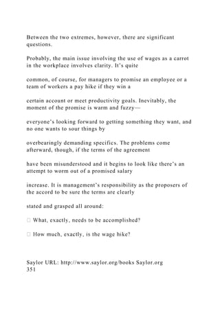 Between the two extremes, however, there are significant
questions.
Probably, the main issue involving the use of wages as a carrot
in the workplace involves clarity. It’s quite
common, of course, for managers to promise an employee or a
team of workers a pay hike if they win a
certain account or meet productivity goals. Inevitably, the
moment of the promise is warm and fuzzy—
everyone’s looking forward to getting something they want, and
no one wants to sour things by
overbearingly demanding specifics. The problems come
afterward, though, if the terms of the agreement
have been misunderstood and it begins to look like there’s an
attempt to worm out of a promised salary
increase. It is management’s responsibility as the proposers of
the accord to be sure the terms are clearly
stated and grasped all around:
Saylor URL: http://www.saylor.org/books Saylor.org
351
 