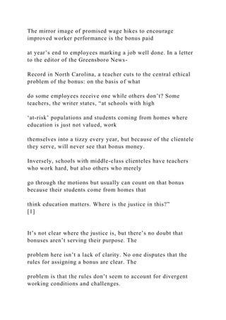 The mirror image of promised wage hikes to encourage
improved worker performance is the bonus paid
at year’s end to employees marking a job well done. In a letter
to the editor of the Greensboro News-
Record in North Carolina, a teacher cuts to the central ethical
problem of the bonus: on the basis of what
do some employees receive one while others don’t? Some
teachers, the writer states, “at schools with high
‘at-risk’ populations and students coming from homes where
education is just not valued, work
themselves into a tizzy every year, but because of the clientele
they serve, will never see that bonus money.
Inversely, schools with middle-class clienteles have teachers
who work hard, but also others who merely
go through the motions but usually can count on that bonus
because their students come from homes that
think education matters. Where is the justice in this?”
[1]
It’s not clear where the justice is, but there’s no doubt that
bonuses aren’t serving their purpose. The
problem here isn’t a lack of clarity. No one disputes that the
rules for assigning a bonus are clear. The
problem is that the rules don’t seem to account for divergent
working conditions and challenges.
 