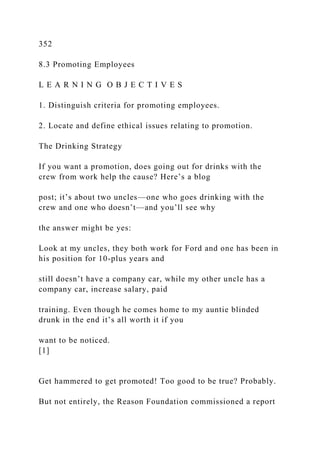 352
8.3 Promoting Employees
L E A R N I N G O B J E C T I V E S
1. Distinguish criteria for promoting employees.
2. Locate and define ethical issues relating to promotion.
The Drinking Strategy
If you want a promotion, does going out for drinks with the
crew from work help the cause? Here’s a blog
post; it’s about two uncles—one who goes drinking with the
crew and one who doesn’t—and you’ll see why
the answer might be yes:
Look at my uncles, they both work for Ford and one has been in
his position for 10-plus years and
still doesn’t have a company car, while my other uncle has a
company car, increase salary, paid
training. Even though he comes home to my auntie blinded
drunk in the end it’s all worth it if you
want to be noticed.
[1]
Get hammered to get promoted! Too good to be true? Probably.
But not entirely, the Reason Foundation commissioned a report
 