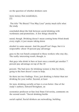 on the question of whether drinkers earn
more money than nondrinkers.
[2]
The title “No Booze? You May Lose” pretty much tells what
the study
concluded about the link between social drinking with
workmates and promotions. A few things should be
noted, though. Drinking doesn’t mean coming home blind drunk
every night; it just means taking down
alcohol in some amount. And the payoff isn’t huge, but it is
respectable: about 10 percent pay advantage
goes to the wet bunch compared to those workers who stay dry.
The really interesting result, though, is
that guys who drink in bars at least once a month get another 7
percent pay advantage on top of the 10
percent. The bad news for drinking women is that for them,
going to the bars doesn’t seem to help.
So there are two findings. First, just drinking is better than not
drinking for your wallet. Second, at least
for men, drinking socially at bars is even better. One of the
study’s authors, Edward Stringham, an
economics professor at San José State University, comments on
the second result: “Social drinking builds
social capital. Social drinkers are networking, building
 