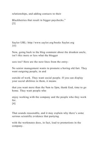 relationships, and adding contacts to their
Blackberries that result in bigger paychecks.”
[3]
Saylor URL: http://www.saylor.org/books Saylor.org
353
Now, going back to the blog comment about the drunken uncle,
isn’t this more or less what the blogger
sees too? Here are the next lines from the entry:
No senior management wants to promote a boring old fart. They
want outgoing people, in and
outside of work. They want social people. If you can display
your social abilities to them, it means
that you want more than the 9am to 5pm, thank God, time to go
home. They want people who
enjoy working with the company and the people who they work
for.
[4]
That sounds reasonable, and it may explain why there’s some
serious scientific evidence that partying
with the workmates does, in fact, lead to promotions in the
company.
 