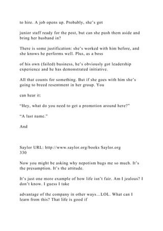 to hire. A job opens up. Probably, she’s got
junior staff ready for the post, but can she push them aside and
bring her husband in?
There is some justification: she’s worked with him before, and
she knows he performs well. Plus, as a boss
of his own (failed) business, he’s obviously got leadership
experience and he has demonstrated initiative.
All that counts for something. But if she goes with him she’s
going to breed resentment in her group. You
can hear it:
“Hey, what do you need to get a promotion around here?”
“A last name.”
And
Saylor URL: http://www.saylor.org/books Saylor.org
330
Now you might be asking why nepotism bugs me so much. It’s
the presumption. It’s the attitude.
It’s just one more example of how life isn’t fair. Am I jealous? I
don’t know. I guess I take
advantage of the company in other ways…LOL. What can I
learn from this? That life is good if
 