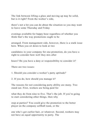 The link between lifting a glass and moving up may be solid,
but is it right? From the worker’s side,
there’s not a lot you can do about the situation so you may want
to leave some Thursday and Friday
evenings available for happy hour regardless of whether you
think that’s the way promotions ought to be
arranged. From management side, however, there is a stark issue
here. When you sit down to look at two
candidates in your company for one promotion, do you have a
right to consider how well they mix after
hours? Do you have a duty or responsibility to consider it?
There are two issues:
1. Should you consider a worker’s party aptitude?
2. If you do, how should you manage it?
The reasons for not considering party ability are many. Two
stand out. First, workers are being paid for
what they do from nine to five. That’s the job. If you’re going
to start considering other things, then why
stop at parties? You could give the promotion to the better
player on the company softball team, or the
one who’s got curlier hair, or whatever. Second, workers may
not have an equal opportunity to party. The
 