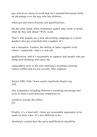 guy who lives closer to work and isn’t married obviously holds
an advantage over the guy who has diabetes
when gin and tonics become job qualifications.
On the other hand, when workmates gather after work to drink,
what do they talk about? Well, work.
That’s why people say a new advertising campaign or a fresh
product idea got scratched onto a napkin. It’s
not a metaphor. Further, the ability to labor together with
others—teamwork—that’s a real job
qualification, and it’s reasonable to suppose that people who get
along well drinking will carry the
camaraderie over to the next morning’s breakfast meeting
(where coffee and tea are served). This explains
Saylor URL: http://www.saylor.org/books Saylor.org
354
why companies including Deloitte Consulting encourage and
even to some extent pressure employees to
socialize outside the office.
[5]
Finally, it’s a hard call—there are reasonable arguments to be
made on both sides. It’s also difficult to be
absolutely certain how the party qualification should be
 