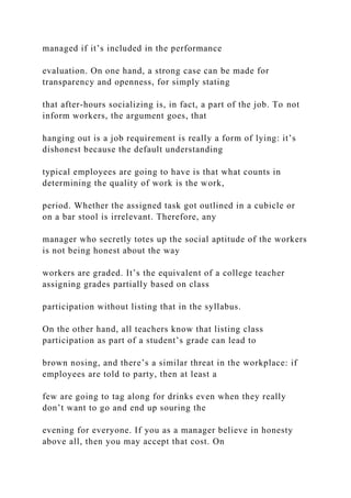 managed if it’s included in the performance
evaluation. On one hand, a strong case can be made for
transparency and openness, for simply stating
that after-hours socializing is, in fact, a part of the job. To not
inform workers, the argument goes, that
hanging out is a job requirement is really a form of lying: it’s
dishonest because the default understanding
typical employees are going to have is that what counts in
determining the quality of work is the work,
period. Whether the assigned task got outlined in a cubicle or
on a bar stool is irrelevant. Therefore, any
manager who secretly totes up the social aptitude of the workers
is not being honest about the way
workers are graded. It’s the equivalent of a college teacher
assigning grades partially based on class
participation without listing that in the syllabus.
On the other hand, all teachers know that listing class
participation as part of a student’s grade can lead to
brown nosing, and there’s a similar threat in the workplace: if
employees are told to party, then at least a
few are going to tag along for drinks even when they really
don’t want to go and end up souring the
evening for everyone. If you as a manager believe in honesty
above all, then you may accept that cost. On
 