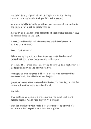 the other hand, if your vision of corporate responsibility
dovetails more closely with profit maximization,
you may be able to build an ethical case around the idea that in
the name of evaluating employees as
perfectly as possible some elements of that evaluation may have
to remain close to the vest.
Three Considerations for Promotion: Work Performance,
Seniority, Projected
Work Performance
When managing a promotion, there are three fundamental
considerations; work performance is the most
obvious. The person most deserving to step up to a higher level
of responsibility is the one who’s best
managed current responsibilities. This may be measured by
accounts won, contributions to a larger
group, or some other work-related factor, but the key is that the
measured performance be related with
the job.
The problem comes in determining exactly what that word
related means. When read narrowly, it means
that the employee who looks best on paper—the one who’s
written the best reports, achieved the highest
 