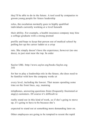 they’ll be able to do in the future. A tool used by companies to
groom young people for future leadership
roles, the escalation normally goes to highly qualified
individuals currently working at a level beneath
their ability. For example, a health insurance company may hire
a college graduate with a strong premed
profile and hope to keep that person out of medical school by
pulling her up the career ladder at a crisp
rate. She simply doesn’t have the experience, however (no one
does), to just start near the top. In order
Saylor URL: http://www.saylor.org/books Saylor.org
356
for her to play a leadership role in the future, she does need to
be familiar with how the company works at
every level, including the lowest. That means spending some
time on the front lines, say, manning
telephones, answering questions from (frequently frustrated or
angry) customers. Of course it’s difficult to
really stand out in this kind of work, so if she’s going to move
up, it’s going to have to be because she’s
expected to stand out at something more demanding later on.
Other employees are going to be tempted to resent the rapid
 